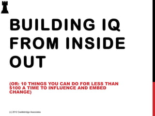 BUILDING IQ
FROM INSIDE
OUT
(OR: 10 THINGS YOU CAN DO FOR LESS THAN
$100 A TIME TO INFLUENCE AND EMBED
CHANGE)

(c) 2012 Castlebridge Associates

 