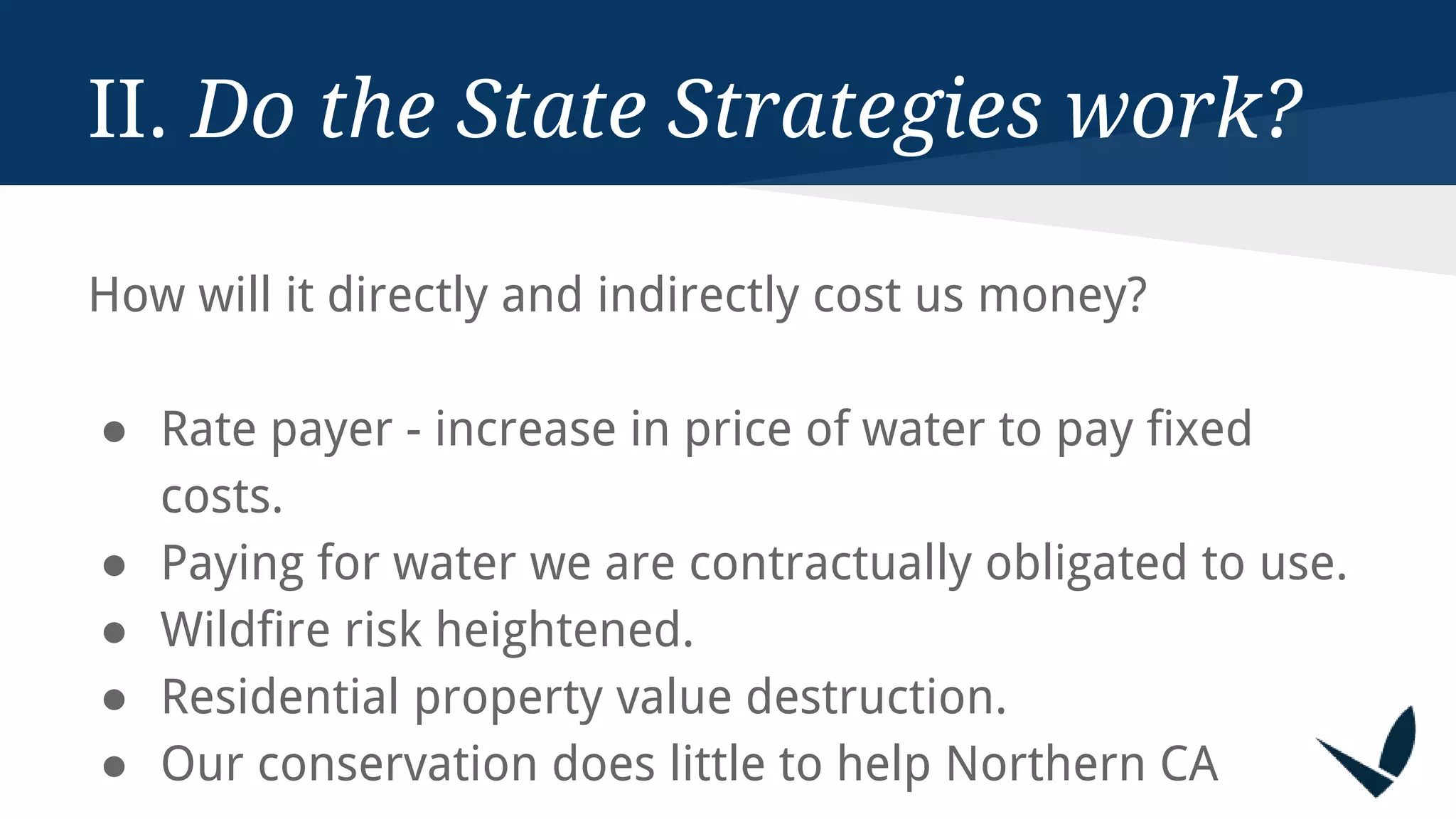 II. Do the State Strategies work?
How will it directly and indirectly cost us money?
● Rate payer - increase in price of water to pay fixed
costs.
● Paying for water we are contractually obligated to use.
● Wildfire risk heightened.
● Residential property value destruction.
● Our conservation does little to help Northern CA
 