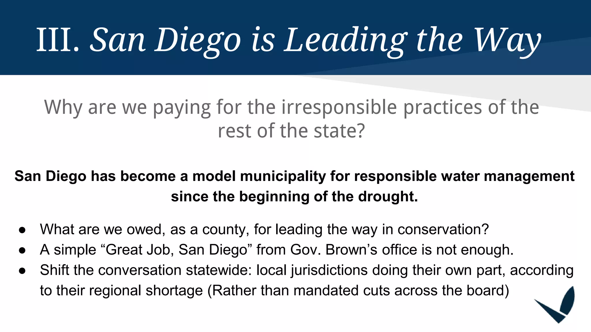 III. San Diego is Leading the Way
Why are we paying for the irresponsible practices of the
rest of the state?
San Diego has become a model municipality for responsible water management
since the beginning of the drought.
● What are we owed, as a county, for leading the way in conservation?
● A simple “Great Job, San Diego” from Gov. Brown’s office is not enough.
● Shift the conversation statewide: local jurisdictions doing their own part, according
to their regional shortage (Rather than mandated cuts across the board)
 