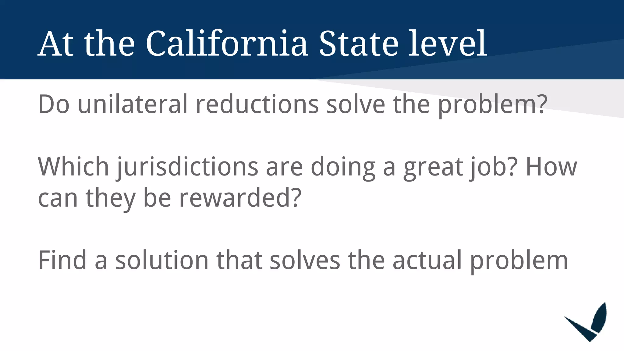 At the California State level
Do unilateral reductions solve the problem?
Which jurisdictions are doing a great job? How
can they be rewarded?
Find a solution that solves the actual problem
 