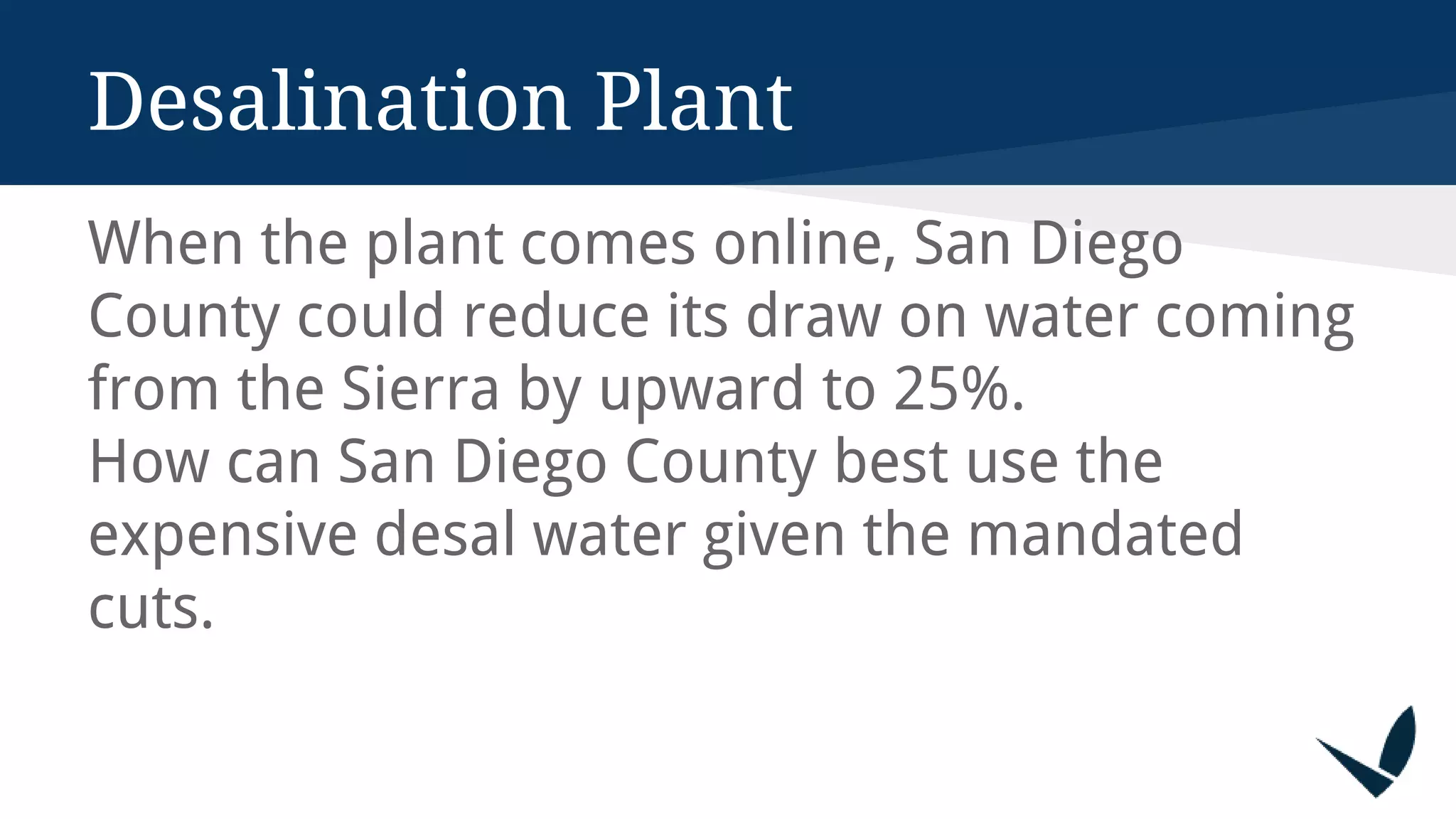 Desalination Plant
When the plant comes online, San Diego
County could reduce its draw on water coming
from the Sierra by upward to 25%.
How can San Diego County best use the
expensive desal water given the mandated
cuts.
 