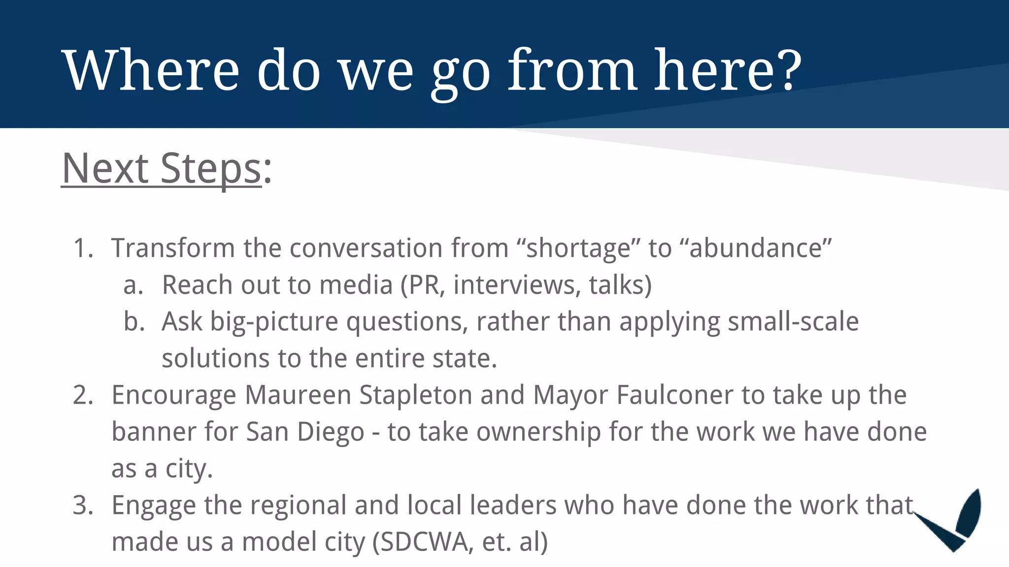 Where do we go from here?
Next Steps:
1. Transform the conversation from “shortage” to “abundance”
a. Reach out to media (PR, interviews, talks)
b. Ask big-picture questions, rather than applying small-scale
solutions to the entire state.
2. Encourage Maureen Stapleton and Mayor Faulconer to take up the
banner for San Diego - to take ownership for the work we have done
as a city.
3. Engage the regional and local leaders who have done the work that
made us a model city (SDCWA, et. al)
 