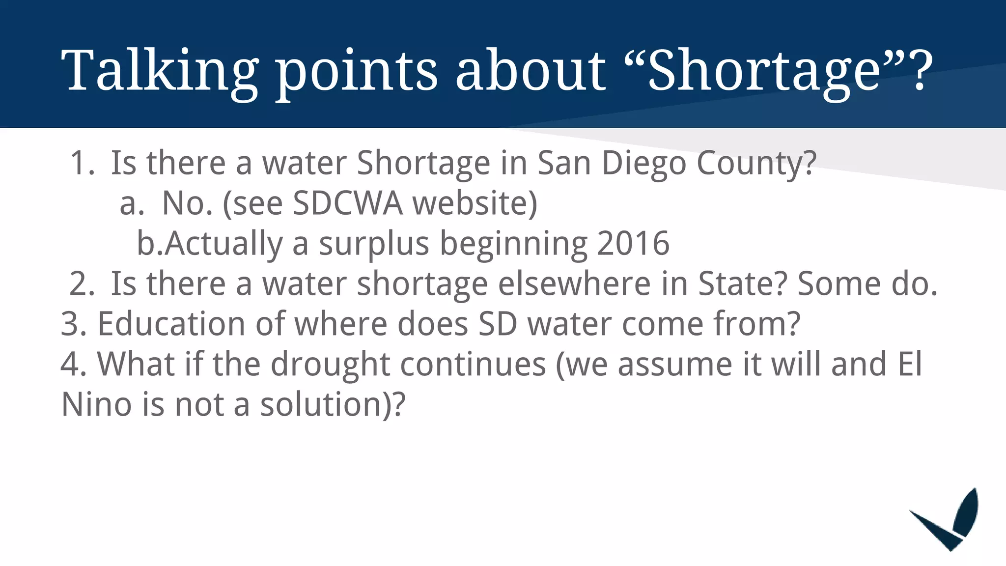 Talking points about “Shortage”?
1. Is there a water Shortage in San Diego County?
a. No. (see SDCWA website)
b.Actually a surplus beginning 2016
2. Is there a water shortage elsewhere in State? Some do.
3. Education of where does SD water come from?
4. What if the drought continues (we assume it will and El
Nino is not a solution)?
 