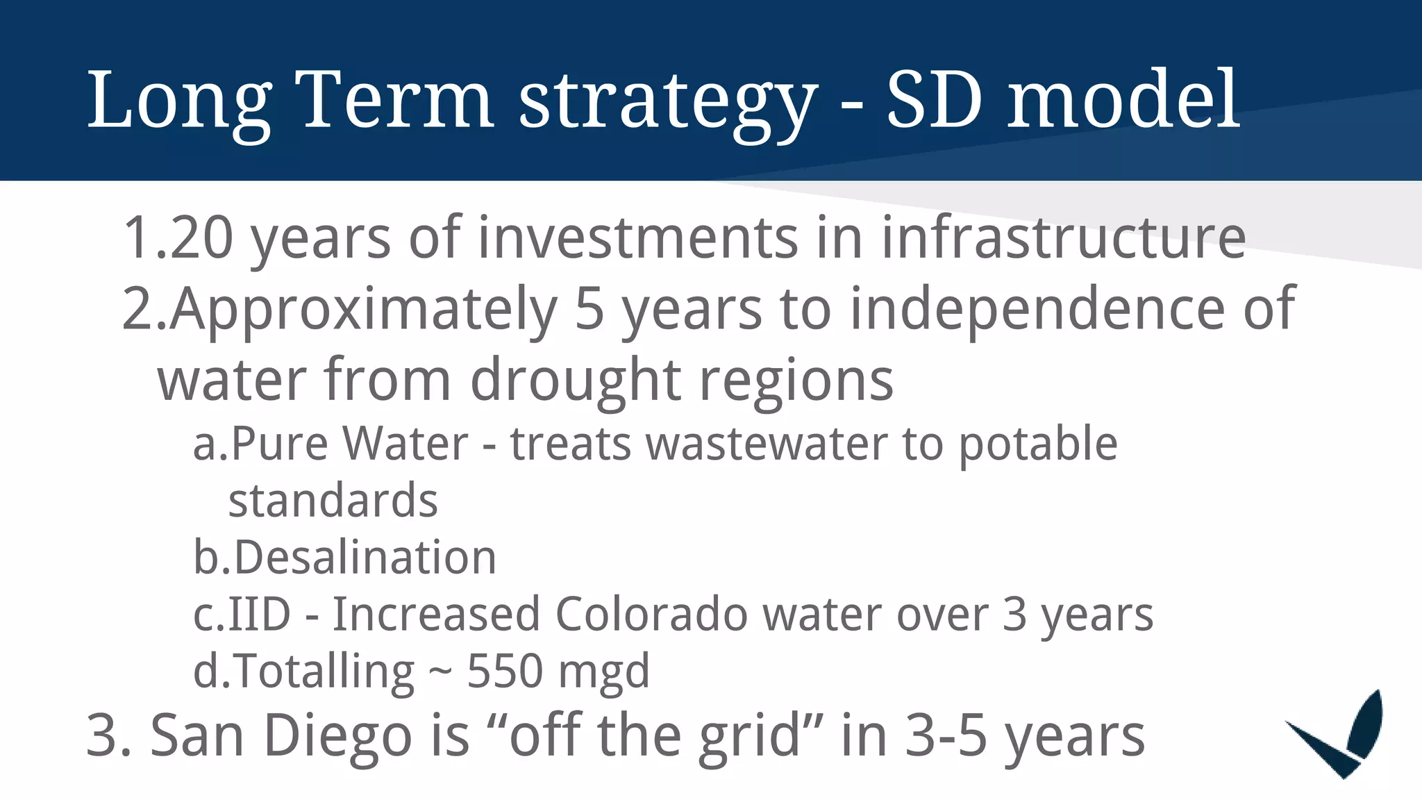 1.20 years of investments in infrastructure
2.Approximately 5 years to independence of
water from drought regions
a.Pure Water - treats wastewater to potable
standards
b.Desalination
c.IID - Increased Colorado water over 3 years
d.Totalling ~ 550 mgd
3. San Diego is “off the grid” in 3-5 years
Long Term strategy - SD model
 