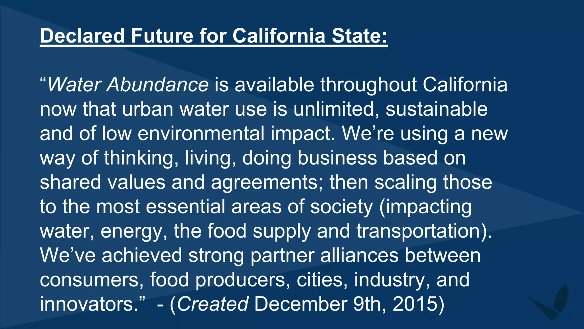 Declared Future for California State:
“Water Abundance is available throughout California
now that urban water use is unlimited, sustainable
and of low environmental impact. We’re using a new
way of thinking, living, doing business based on
shared values and agreements; then scaling those
to the most essential areas of society (impacting
water, energy, the food supply and transportation).
We’ve achieved strong partner alliances between
consumers, food producers, cities, industry, and
innovators.” - (Created December 9th, 2015)
 