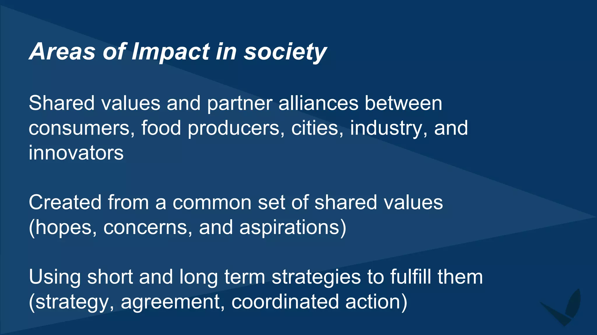 Areas of Impact in society
Shared values and partner alliances between
consumers, food producers, cities, industry, and
innovators
Created from a common set of shared values
(hopes, concerns, and aspirations)
Using short and long term strategies to fulfill them
(strategy, agreement, coordinated action)
 