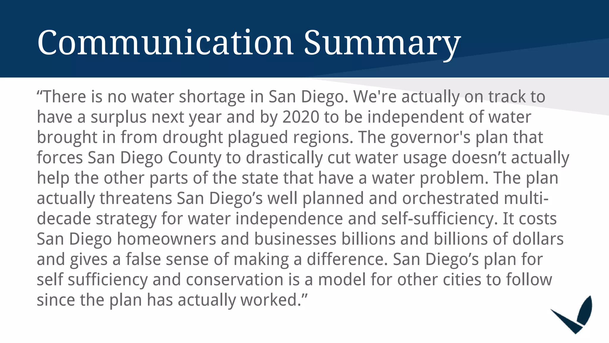 Communication Summary
“There is no water shortage in San Diego. We're actually on track to
have a surplus next year and by 2020 to be independent of water
brought in from drought plagued regions. The governor's plan that
forces San Diego County to drastically cut water usage doesn’t actually
help the other parts of the state that have a water problem. The plan
actually threatens San Diego’s well planned and orchestrated multi-
decade strategy for water independence and self-sufficiency. It costs
San Diego homeowners and businesses billions and billions of dollars
and gives a false sense of making a difference. San Diego’s plan for
self sufficiency and conservation is a model for other cities to follow
since the plan has actually worked.”
 