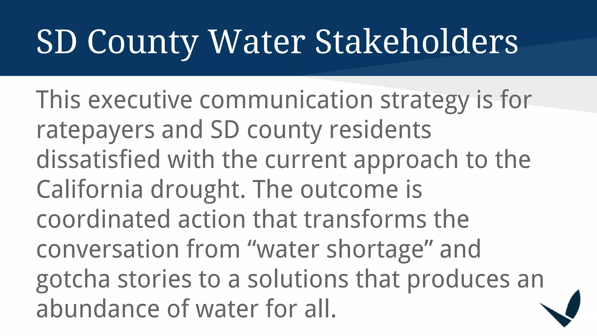 This executive communication strategy is for
ratepayers and SD county residents
dissatisfied with the current approach to the
California drought. The outcome is
coordinated action that transforms the
conversation from “water shortage” and
gotcha stories to a solutions that produces an
abundance of water for all.
SD County Water Stakeholders
 