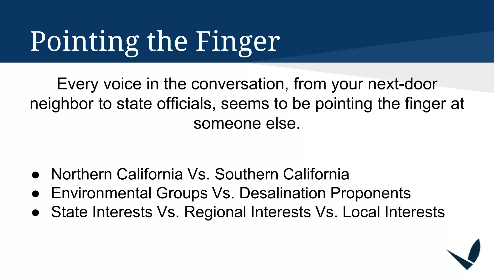 Pointing the Finger
Every voice in the conversation, from your next-door
neighbor to state officials, seems to be pointing the finger at
someone else.
● Northern California Vs. Southern California
● Environmental Groups Vs. Desalination Proponents
● State Interests Vs. Regional Interests Vs. Local Interests
 
