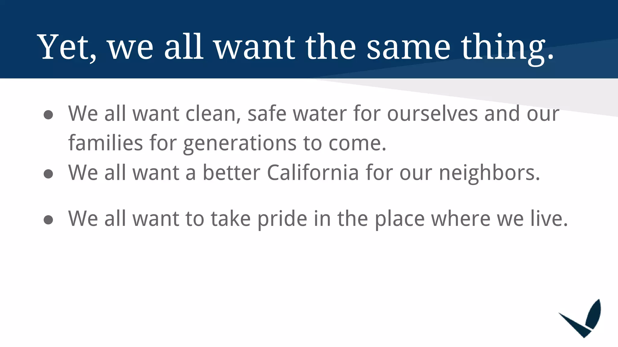 Yet, we all want the same thing.
● We all want clean, safe water for ourselves and our
families for generations to come.
● We all want a better California for our neighbors.
● We all want to take pride in the place where we live.
 