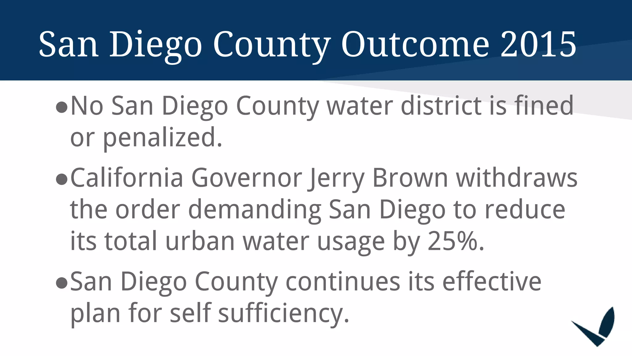 San Diego County Outcome 2015
●No San Diego County water district is fined
or penalized.
●California Governor Jerry Brown withdraws
the order demanding San Diego to reduce
its total urban water usage by 25%.
●San Diego County continues its effective
plan for self sufficiency.
 