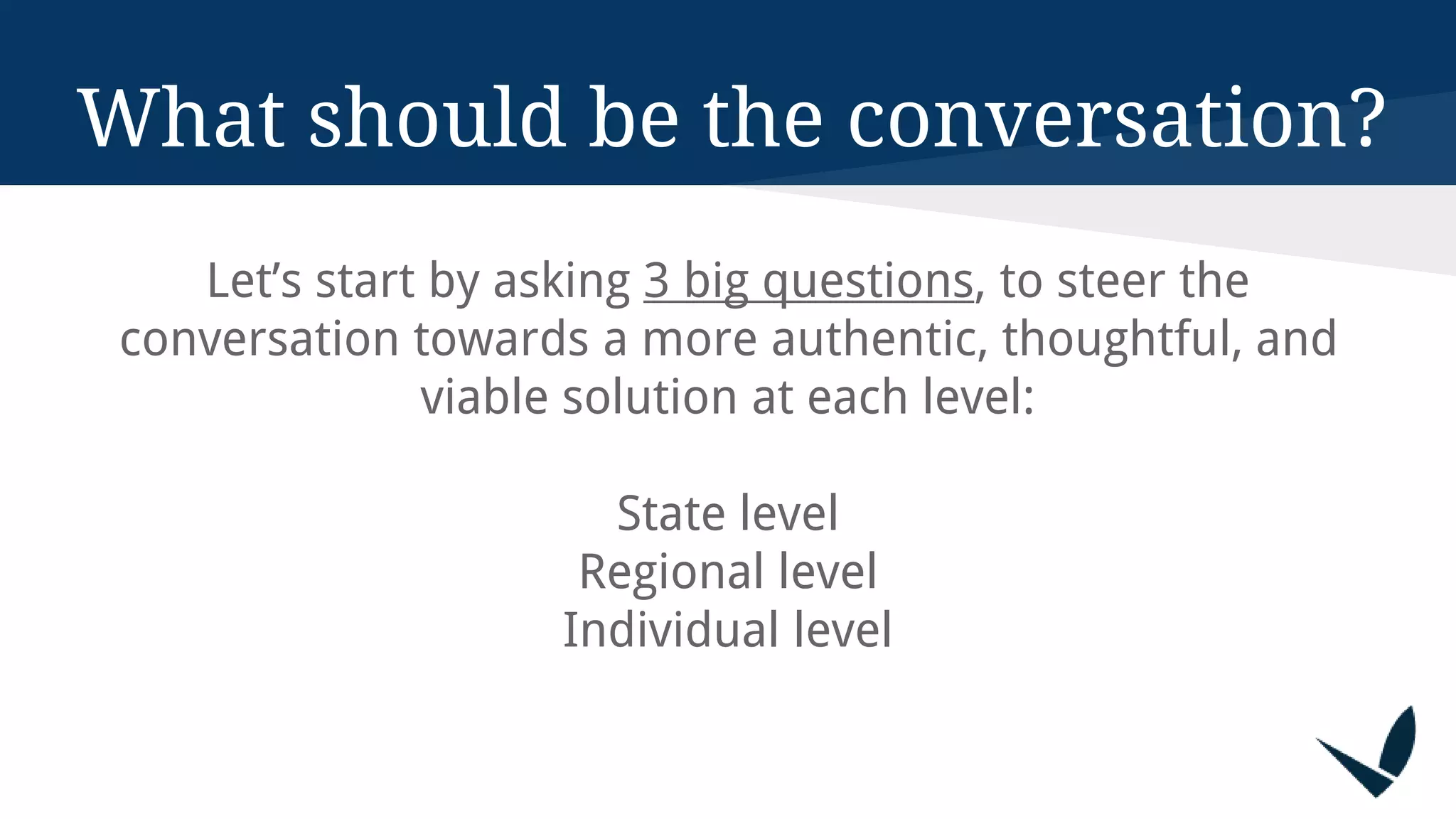 What should be the conversation?
Let’s start by asking 3 big questions, to steer the
conversation towards a more authentic, thoughtful, and
viable solution at each level:
State level
Regional level
Individual level
 