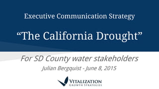 Executive Communication Strategy
“The California Drought”
For SD County water stakeholders
Julian Bergquist - June 8, 2015
 