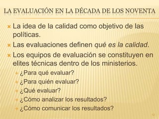 LA EVALUACIÓN EN LA DÉCADA DE LOS NOVENTA
 La idea de la calidad como objetivo de las
políticas.
 Las evaluaciones definen qué es la calidad.
 Los equipos de evaluación se constituyen en
elites técnicas dentro de los ministerios.
 ¿Para qué evaluar?
 ¿Para quién evaluar?
 ¿Qué evaluar?
 ¿Cómo analizar los resultados?
 ¿Cómo comunicar los resultados?
12
 