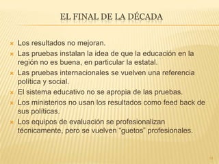 EL FINAL DE LA DÉCADA
 Los resultados no mejoran.
 Las pruebas instalan la idea de que la educación en la
región no es buena, en particular la estatal.
 Las pruebas internacionales se vuelven una referencia
política y social.
 El sistema educativo no se apropia de las pruebas.
 Los ministerios no usan los resultados como feed back de
sus políticas.
 Los equipos de evaluación se profesionalizan
técnicamente, pero se vuelven “guetos” profesionales.
14
 