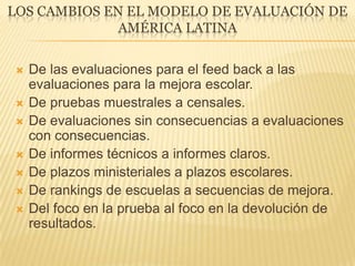 LOS CAMBIOS EN EL MODELO DE EVALUACIÓN DE
AMÉRICA LATINA
 De las evaluaciones para el feed back a las
evaluaciones para la mejora escolar.
 De pruebas muestrales a censales.
 De evaluaciones sin consecuencias a evaluaciones
con consecuencias.
 De informes técnicos a informes claros.
 De plazos ministeriales a plazos escolares.
 De rankings de escuelas a secuencias de mejora.
 Del foco en la prueba al foco en la devolución de
resultados.
 