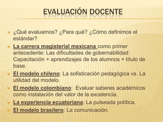 EVALUACIÓN DOCENTE
 ¿Qué evaluamos? ¿Para qué? ¿Cómo definimos el
estándar?
 La carrera magisterial mexicana como primer
antecedente: Las dificultades de gobernabilidad:
Capacitación + aprendizajes de los alumnos + título de
base.
 El modelo chileno: La sofisticación pedagógica vs. La
utilidad del modelo.
 El modelo colombiano: Evaluar saberes académicos
como instalación del valor de la excelencia.
 La experiencia ecuatoriana: La pulseada política.
 El modelo brasilero: La comunicación.
 