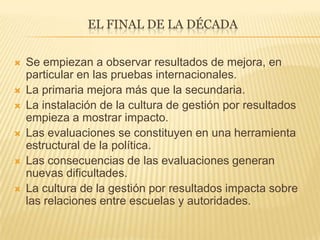 EL FINAL DE LA DÉCADA
 Se empiezan a observar resultados de mejora, en
particular en las pruebas internacionales.
 La primaria mejora más que la secundaria.
 La instalación de la cultura de gestión por resultados
empieza a mostrar impacto.
 Las evaluaciones se constituyen en una herramienta
estructural de la política.
 Las consecuencias de las evaluaciones generan
nuevas dificultades.
 La cultura de la gestión por resultados impacta sobre
las relaciones entre escuelas y autoridades.
 