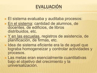 EVALUACIÓN
 El sistema evaluaba y auditaba procesos:
 En el sistema: cantidad de alumnos, de
docentes, de edificios, de libros
distribuidos, etc.
 Y en las escuelas, registros de asistencia, de
planificación, de firmas, etc.
 Idea de sistema eficiente era la de aquel que
lograba homogeneizar y controlar actividades y
procesos.
 Las metas eran esencialmente cuantitativas
bajo el objetivo del crecimiento y la
universalización.
 
