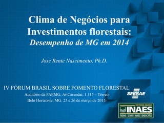 Clima de Negócios para
Investimentos florestais:
Desempenho de MG em 2014
IV FÓRUM BRASIL SOBRE FOMENTO FLORESTAL
Auditório da FAEMG, Av.Carandai, 1.115 – Térreo
Belo Horizonte, MG. 25 e 26 de março de 2015
1
Jose Rente Nascimento, Ph.D.
 