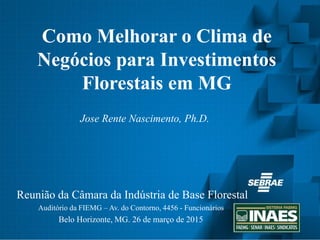 Como Melhorar o Clima de
Negócios para Investimentos
Florestais em MG
Reunião da Câmara da Indústria de Base Florestal
Auditório da FIEMG – Av. do Contorno, 4456 - Funcionários
Belo Horizonte, MG. 26 de março de 2015
Jose Rente Nascimento, Ph.D.
 