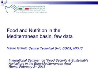 Food and Nutrition in the
Mediterranean basin, few data
Mauro Ghirotti Central Technical Unit, DGCS, MFAIC
International Seminar on "Food Security & Sustainable
Agriculture in the Euro-Mediterranean Area"
Rome, February 2nd
2015
 