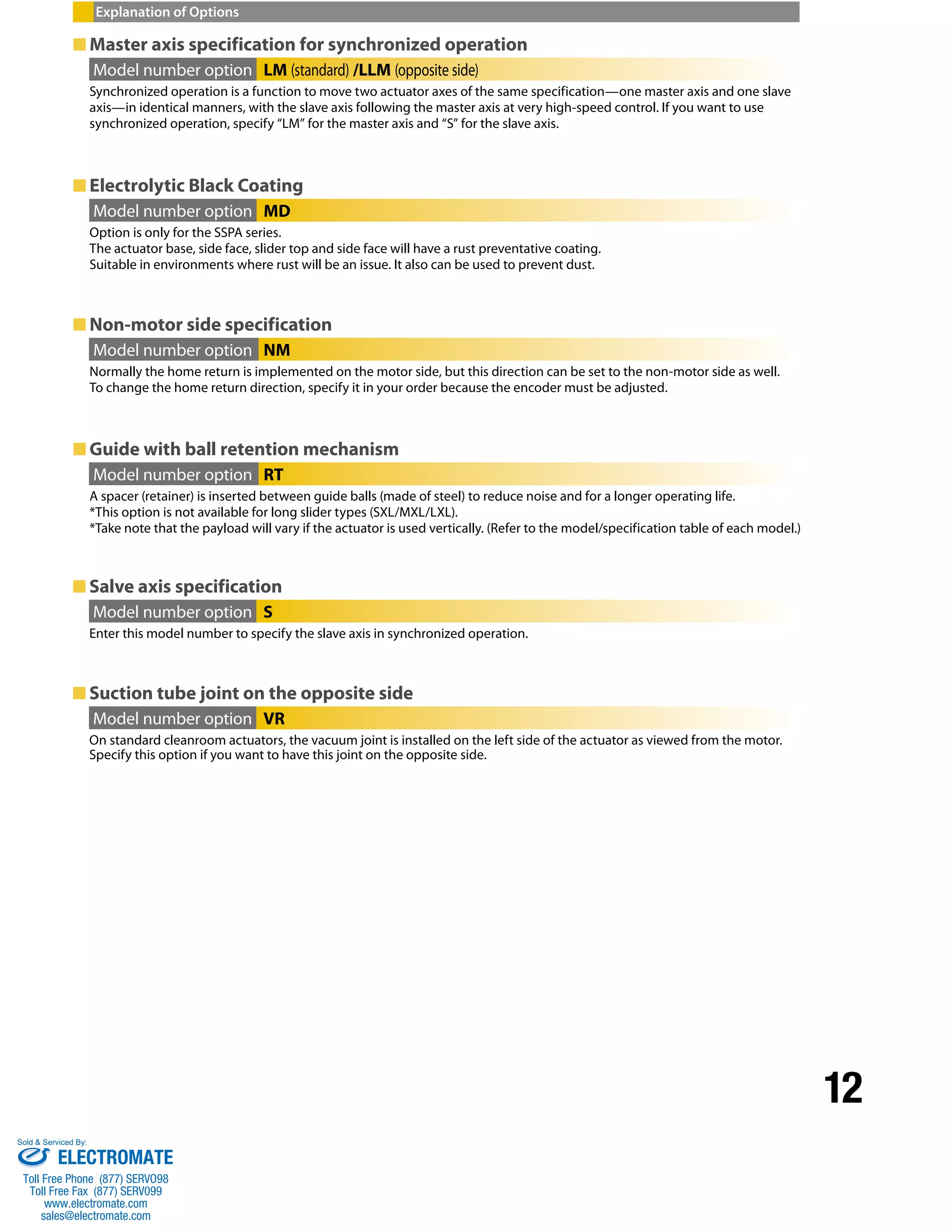 12 
Explanation of Options 
■Master axis specification for synchronized operation 
Model number option LM (standard) /LLM (opposite side) 
Synchronized operation is a function to move two actuator axes of the same specification—one master axis and one slave 
axis—in identical manners, with the slave axis following the master axis at very high-speed control. If you want to use 
synchronized operation, specify “LM” for the master axis and “S” for the slave axis. 
■ Electrolytic Black Coating 
Model number option MD 
Option is only for the SSPA series. 
The actuator base, side face, slider top and side face will have a rust preventative coating. 
Suitable in environments where rust will be an issue. It also can be used to prevent dust. 
■ Non-motor side specification 
Model number option NM 
Normally the home return is implemented on the motor side, but this direction can be set to the non-motor side as well. 
To change the home return direction, specify it in your order because the encoder must be adjusted. 
■Guide with ball retention mechanism 
Model number option RT 
A spacer (retainer) is inserted between guide balls (made of steel) to reduce noise and for a longer operating life. 
*This option is not available for long slider types (SXL/MXL/LXL). 
*Take note that the payload will vary if the actuator is used vertically. (Refer to the model/specification table of each model.) 
■ Salve axis specification 
Model number option S 
Enter this model number to specify the slave axis in synchronized operation. 
■ Suction tube joint on the opposite side 
Model number option VR 
On standard cleanroom actuators, the vacuum joint is installed on the left side of the actuator as viewed from the motor. 
Specify this option if you want to have this joint on the opposite side. 
Sold & Serviced By: 
ELECTROMATE 
Toll Free Phone (877) SERVO98 
Toll Free Fax (877) SERV099 
www.electromate.com 
sales@electromate.com 
 