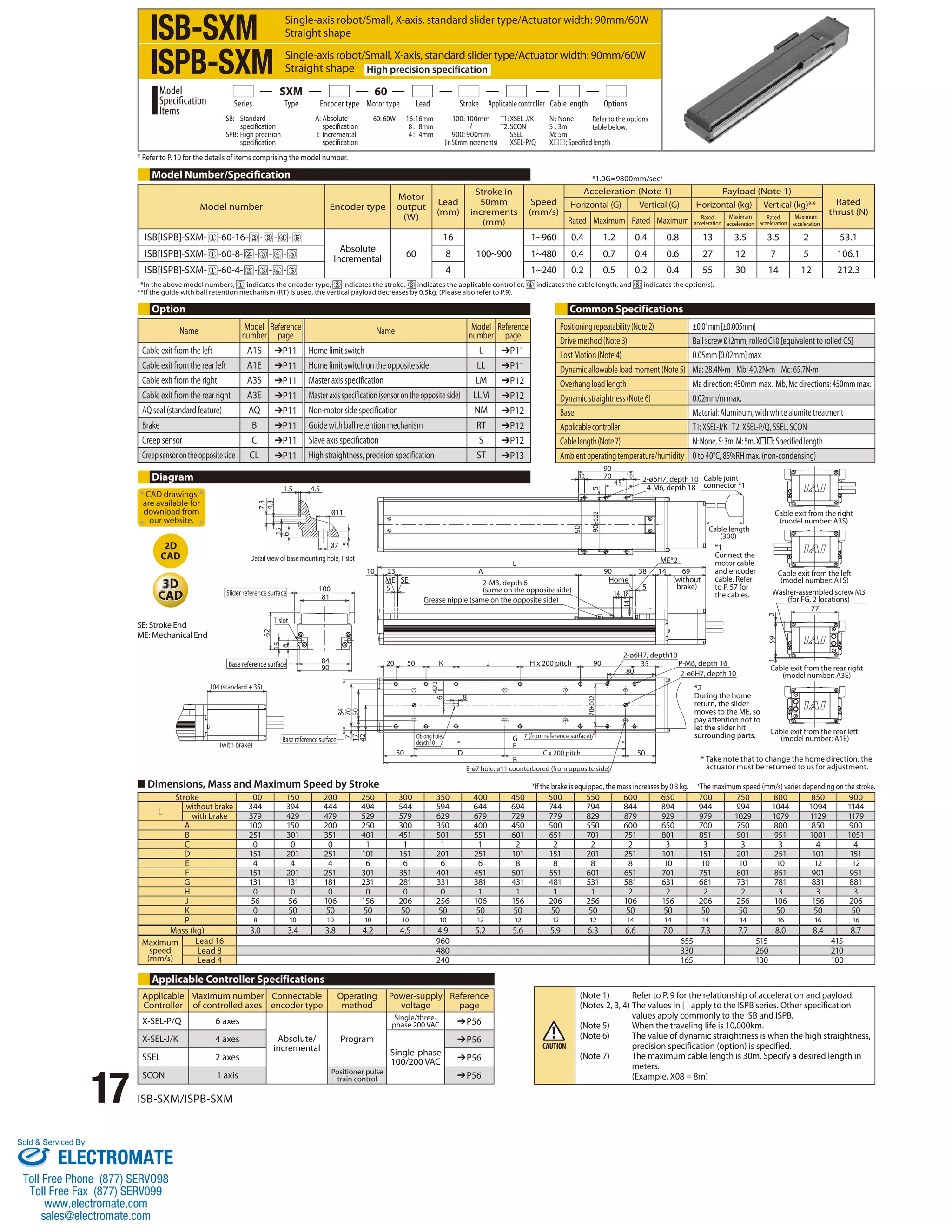 ISB-SXM 
ISPB-SXM 
SXM 60 
Series Type Encoder type Motor type Lead Stroke Applicable controller Cable length Options 
ISB: Standard 
ISPB: High precision 
Model 
Specification 
Items 
* Refer to P. 10 for the details of items comprising the model number. 
Name Model 
CAD drawings 
are available for 
download from 
our website. 
2D 
CAD 
17 ISB-SXM/ISPB-SXM 
Single-axis robot/Small, X-axis, standard slider type/Actuator width: 90mm/60W 
Straight shape 
Single-axis robot/Small, X-axis, standard slider type/Actuator width: 90mm/60W 
Straight shape High precision specification 
A: Absolute 
specification 
I: Incremental 
specification 
1.5 4.5 
100 
81 
100: 100mm 
900: 900mm 
(in 50mm increments) 
8 
90 
60: 60W 16 : 16mm 
23 
ME SE 
50 
8 : 8mm 
4 : 4mm 
+0.012 
0 
20 
10 
5 
A 
T1: XSEL-J/K 
T2: SCON 
SSEL 
XSEL-P/Q 
N : None 
S : 3m 
M : 5m 
X: Specified length 
H x 200 pitch 
Refer to the options 
table below. 
50 90 
90 
2-ø6H7, depth 10 
4-M6, depth 18 
38 14 69 
5 
70 
45 
10 
90 
Home 
10 
14 18 
35 
Cable exit from the right 
(model number: A3S) 
Cable exit from the left 
(model number: A1S) 
77 
80 
K J 
L 
2-M3, depth 6 
(same on the opposite side) 
Grease nipple (same on the opposite side) 
D 50 
1 59 2 
GF 
B 
specification 
specification 
104 (standard + 35) 
(with brake) 
84 
7.3 
4.3 
62 
15 15 
5 
6 6 
‡11 
‡7 
Detail view of base mounting hole, T slot 
Slider reference surface 
Base reference surface 
50 
Base reference surface 7 (from reference surface) 
C x 200 pitch 
E-ø7 hole, ø11 counterbored (from opposite side) 
Cable exit from the rear right 
(model number: A3E) 
Cable exit from the rear left 
(model number: A1E) 
Cable joint 
connector *1 
Cable length 
(300) 
ME*2 
(without 
brake) 
2-ø6H7, depth10 
*1 
Connect the 
motor cable 
and encoder 
cable. Refer 
to P. 57 for 
the cables. 
2-ø6H7, depth 10 
Washer-assembled screw M3 
(for FG, 2 locations) 
P-M6, depth 16 
Oblong hole, 
depth 10 
T slot 
84 
70 
6 
5 
90 
14 
90±0.02 70±0.02 
7 
17 
42 
Model Number/Specification 
Option Common Specifications 
Applicable Controller Specifications 
*1.0G=9800mm/sec2 
* In the above model numbers, indicates the encoder type, indicates the stroke, indicates the applicable controller, indicates the cable length, and indicates the option(s). 
** If the guide with ball retention mechanism (RT) is used, the vertical payload decreases by 0.5kg. (Please also refer to P.9). 
Positioning repeatability (Note 2) ±0.01mm [±0.005mm] 
Drive method (Note 3) Ball screw 012mm, rolled C10 [equivalent to rolled C5] 
Lost Motion (Note 4) 0.05mm [0.02mm] max. 
Dynamic allowable load moment (Note 5) Ma: 28.4N•m Mb: 40.2N•m Mc: 65.7N•m 
Overhang load length Ma direction: 450mm max. Mb, Mc directions: 450mm max. 
Dynamic straightness (Note 6) 0.02mm/m max. 
Base Material: Aluminum, with white alumite treatment 
Applicable controller T1: XSEL-J/K T2: XSEL-P/Q, SSEL, SCON 
Cable length (Note 7) N: None, S: 3m, M: 5m, X: Specified length 
Ambient operating temperature/humidity 0 to 40°C, 85%RH max. (non-condensing) 
■ Dimensions, Mass and Maximum Speed by Stroke 
*If the brake is equipped, the mass increases by 0.3 kg. *The maximum speed (mm/s) varies depending on the stroke. 
Stroke 100 150 200 250 300 350 400 450 500 550 600 650 700 750 800 850 900 
L without brake 344 394 444 494 544 594 644 694 744 794 844 894 944 994 1044 1094 1144 
with brake 379 429 479 529 579 629 679 729 779 829 879 929 979 1029 1079 1129 1179 
A 100 150 200 250 300 350 400 450 500 550 600 650 700 750 800 850 900 
B 251 301 351 401 451 501 551 601 651 701 751 801 851 901 951 1001 1051 
C 0 0 0 1 1 1 1 2 2 2 2 3 3 3 3 4 4 
D 151 201 251 101 151 201 251 101 151 201 251 101 151 201 251 101 151 
E 4 4 4 6 6 6 6 8 8 8 8 10 10 10 10 12 12 
F 151 201 251 301 351 401 451 501 551 601 651 701 751 801 851 901 951 
G 131 131 181 231 281 331 381 431 481 531 581 631 681 731 781 831 881 
H 0 0 0 0 0 0 1 1 1 1 2 2 2 2 3 3 3 
J 56 56 106 156 206 256 106 156 206 256 106 156 206 256 106 156 206 
K 0 50 50 50 50 50 50 50 50 50 50 50 50 50 50 50 50 
P 8 10 10 10 10 10 12 12 12 12 14 14 14 14 16 16 16 
Mass (kg) 3.0 3.4 3.8 4.2 4.5 4.9 5.2 5.6 5.9 6.3 6.6 7.0 7.3 7.7 8.0 8.4 8.7 
Maximum 
speed 
(mm/s) 
Lead 16 960 655 515 415 
Lead 8 480 330 260 210 
Lead 4 240 165 130 100 
Diagram 
*2 
During the home 
return, the slider 
moves to the ME, so 
pay attention not to 
let the slider hit 
surrounding parts. 
* Take note that to change the home direction, the 
actuator must be returned to us for adjustment. 
Applicable 
Controller 
Maximum number 
of controlled axes 
Connectable 
encoder type 
Operating 
method 
Power-supply 
voltage 
Reference 
page 
X-SEL-P/Q 6 axes 
Absolute/ 
incremental 
Program 
Single/three-phase 
200 VAC ➔P56 
X-SEL-J/K 4 axes 
Single-phase 
100/200 VAC 
➔P56 
SSEL 2 axes ➔P56 
SCON 1 axis Positioner pulse 
train control ➔P56 
(Note 1) Refer to P. 9 for the relationship of acceleration and payload. 
(Notes 2, 3, 4) The values in [ ] apply to the ISPB series. Other specification 
values apply commonly to the ISB and ISPB. 
(Note 5) When the traveling life is 10,000km. 
(Note 6) The value of dynamic straightness is when the high straightness, 
precision specification (option) is specified. 
(Note 7) The maximum cable length is 30m. Specify a desired length in 
meters. 
(Example. X08 = 8m) 
Model number Encoder type 
Motor 
output 
(W) 
Lead 
(mm) 
Stroke in 
50mm 
increments 
(mm) 
Speed 
(mm/s) 
Acceleration (Note 1) Payload (Note 1) 
Rated 
thrust (N) 
Horizontal (G) Vertical (G) Horizontal (kg) Vertical (kg)** 
Rated Maximum Rated Maximum Rated 
acceleration 
Maximum 
acceleration 
Rated 
acceleration 
Maximum 
acceleration 
ISB[ISPB]-SXM- -60-16- - - - 
Absolute 
Incremental 60 
16 
100~900 
1~960 0.4 1.2 0.4 0.8 13 3.5 3.5 2 53.1 
ISB[ISPB]-SXM- -60-8- - - - 8 1~480 0.4 0.7 0.4 0.6 27 12 7 5 106.1 
ISB[ISPB]-SXM- -60-4- - - - 4 1~240 0.2 0.5 0.2 0.4 55 30 14 12 212.3 
SE: Stroke End 
ME: Mechanical End 
number 
Reference 
page Name Model 
number 
Reference 
page 
Cable exit from the left A1S ➔P11 Home limit switch L ➔P11 
Cable exit from the rear left A1E ➔P11 Home limit switch on the opposite side LL ➔P11 
Cable exit from the right A3S ➔P11 Master axis specification LM ➔P12 
Cable exit from the rear right A3E ➔P11 Master axis specification (sensor on the opposite side) LLM ➔P12 
AQ seal (standard feature) AQ ➔P11 Non-motor side specification NM ➔P12 
Brake B ➔P11 Guide with ball retention mechanism RT ➔P12 
Creep sensor C ➔P11 Slave axis specification S ➔P12 
Creep sensor on the opposite side CL ➔P11 High straightness, precision specification ST ➔P13 
Sold & Serviced By: 
ELECTROMATE 
Toll Free Phone (877) SERVO98 
Toll Free Fax (877) SERV099 
www.electromate.com 
sales@electromate.com 
 