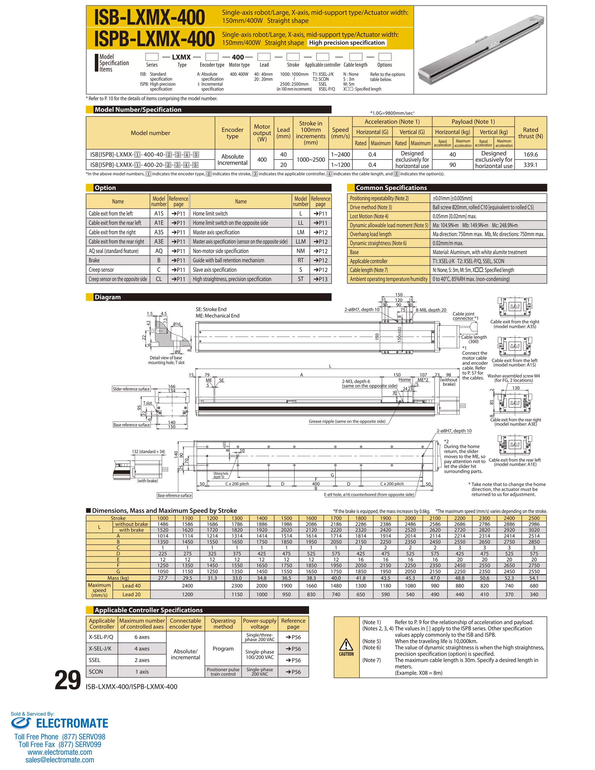 ISB-LXMX-400 
ISPB-LXMX-400 
Series Type Encoder type Motor type Lead Stroke Applicable controller Cable length Options 
* Refer to P. 10 for the details of items comprising the model number. 
Model Number/Specification 
Model number Encoder 
*1.0G=9800mm/sec2 
Option Common Specifications 
1.5 4.5 
16 
9 
7.3 
22 
6 4.3 
140 
Slider reference surface 
95 
T slot 
■ Dimensions, Mass and Maximum Speed by Stroke 
29 ISB-LXMX-400/ISPB-LXMX-400 
8 
Detail view of base 
mounting hole, T slot 
166 
134 
150 
22 
6 
Base reference surface 
132 (standard + 34) 
(with brake) 
15 79 
ME SE 
5 
140 
70 
25 90 
50 
+0.015 
0 
8 
Oblong hole, 
depth 10 
10 
C x 200 pitch 
Base reference surface 
F 
B 
400 
G 
D D 
150 
15 15 
26 150 107 98 23 
C x 200 pitch 50 
E-ø9 hole, ø16 counterbored (from opposite side) 
*1 
Connect the 
motor cable 
and encoder 
cable. Refer 
to P. 57 for 
the cables. 
2-ø8H7, depth 10 
2-M3, depth 6 
(same on the opposite side) 
5 
Home 
24 23 
ME*2 
Grease nipple (same on the opposite side) 
A 
L 
(without 
brake) 
120 
30 90 
30 
2-ø8H7, depth 10 75 8-M8, depth 20 
150 
150±0.02 8 
Cable joint 
connector *1 
Cable length 
(300) 
Cable exit from the right 
(model number: A3S) 
Cable exit from the left 
(model number: A1S) 
Washer-assembled screw M4 
8 85 2 
(for FG, 2 locations) 
130 
Cable exit from the rear right 
(model number: A3E) 
Cable exit from the rear left 
(model number: A1E) 
*2 
During the home 
return, the slider 
moves to the ME, so 
pay attention not to 
let the slider hit 
surrounding parts. 
Stroke 1000 1100 1200 1300 1400 1500 1600 1700 1800 1900 2000 2100 2200 2300 2400 2500 
L without brake 1486 1586 1686 1786 1886 1986 2086 2186 2286 2386 2486 2586 2686 2786 2886 2986 
with brake 1520 1620 1720 1820 1920 2020 2120 2220 2320 2420 2520 2620 2720 2820 2920 3020 
A 1014 1114 1214 1314 1414 1514 1614 1714 1814 1914 2014 2114 2214 2314 2414 2514 
B 1350 1450 1550 1650 1750 1850 1950 2050 2150 2250 2350 2450 2550 2650 2750 2850 
C 1 1 1 1 1 1 1 1 2 2 2 2 3 3 3 3 
D 225 275 325 375 425 475 525 575 425 475 525 575 425 475 525 575 
E 12 12 12 12 12 12 12 12 16 16 16 16 20 20 20 20 
F 1250 1350 1450 1550 1650 1750 1850 1950 2050 2150 2250 2350 2450 2550 2650 2750 
G 1050 1150 1250 1350 1450 1550 1650 1750 1850 1950 2050 2150 2250 2350 2450 2550 
Mass (kg) 27.7 29.5 31.3 33.0 34.8 36.5 38.3 40.0 41.8 43.5 45.3 47.0 48.8 50.6 52.3 54.1 
Maximum 
speed 
(mm/s) 
Lead 40 2400 2300 2000 1900 1660 1480 1300 1180 1080 980 880 820 740 680 
Lead 20 1200 1150 1000 950 830 740 650 590 540 490 440 410 370 340 
Diagram 
Applicable Controller Specifications 
type 
Motor 
output 
(W) 
Lead 
(mm) 
Stroke in 
100mm 
increments 
(mm) 
Speed 
(mm/s) 
Acceleration (Note 1) Payload (Note 1) 
Rated 
thrust (N) 
Horizontal (G) Vertical (G) Horizontal (kg) Vertical (kg) 
Rated Maximum Rated Maximum Rated 
acceleration 
Maximum 
acceleration 
Rated 
acceleration 
Maximum 
acceleration 
ISB[ISPB]-LXMX- - 400-40- - - - Absolute 
Incremental 400 
40 
1000~2500 
1~2400 0.4 Designed 
exclusively for 
horizontal use 
40 Designed 
exclusively for 
horizontal use 
169.6 
ISB[ISPB]-LXMX- - 400-20- - - - 20 1~1200 0.4 90 339.1 
*In the above model numbers, indicates the encoder type, indicates the stroke, indicates the applicable controller, indicates the cable length, and indicates the option(s). 
Positioning repeatability (Note 2) ±0.01mm [±0.005mm] 
Drive method (Note 3) Ball screw 020mm, rolled C10 [equivalent to rolled C5] 
Lost Motion (Note 4) 0.05mm [0.02mm] max. 
Dynamic allowable load moment (Note 5) Ma: 104.9N•m Mb: 149.9N•m Mc: 248.9N•m 
Overhang load length Ma direction: 750mm max. Mb, Mc directions: 750mm max. 
Dynamic straightness (Note 6) 0.02mm/m max. 
Base Material: Aluminum, with white alumite treatment 
Applicable controller T1: XSEL-J/K T2: XSEL-P/Q, SSEL, SCON 
Cable length (Note 7) N: None, S: 3m, M: 5m, X: Specified length 
Ambient operating temperature/humidity 0 to 40°C, 85%RH max. (non-condensing) 
Applicable 
Controller 
Maximum number 
of controlled axes 
Connectable 
encoder type 
Operating 
method 
Power-supply 
voltage 
Reference 
page 
X-SEL-P/Q 6 axes 
Absolute/ 
incremental 
Program 
Single/three-phase 
200 VAC ➔P56 
X-SEL-J/K 4 axes Single-phase 
100/200 VAC 
➔P56 
SSEL 2 axes ➔P56 
SCON 1 axis Positioner pulse 
train control 
Single-phase 
200 VAC ➔P56 
SE: Stroke End 
ME: Mechanical End 
*If the brake is equipped, the mass increases by 0.6kg. *The maximum speed (mm/s) varies depending on the stroke. 
(Note 1) Refer to P. 9 for the relationship of acceleration and payload. 
(Notes 2, 3, 4) The values in [ ] apply to the ISPB series. Other specification 
values apply commonly to the ISB and ISPB. 
(Note 5) When the traveling life is 10,000km. 
(Note 6) The value of dynamic straightness is when the high straightness, 
precision specification (option) is specified. 
(Note 7) The maximum cable length is 30m. Specify a desired length in 
meters. 
(Example. X08 = 8m) 
* Take note that to change the home 
direction, the actuator must be 
returned to us for adjustment. 
Single-axis robot/Large, X-axis, mid-support type/Actuator width: 
150mm/400W Straight shape 
Single-axis robot/Large, X-axis, mid-support type/Actuator width: 
150mm/400W Straight shape High precision specification 
1000: 1000mm 
2500: 2500mm 
(in 100 mm increments) 
ISB: Standard 
specification 
ISPB: High precision 
specification 
A: Absolute 
specification 
I: Incremental 
specification 
400: 400W 40 : 40mm 
20 : 20mm 
Model 
Specification 
Items 
LXMX 400 
T1: XSEL-J/K 
T2: SCON 
SSEL 
XSEL-P/Q 
N : None 
S : 3m 
M : 5m 
X: Specified length 
Refer to the options 
table below. 
Name Model 
number 
Reference 
page Name Model 
number 
Reference 
page 
Cable exit from the left A1S ➔P11 Home limit switch L ➔P11 
Cable exit from the rear left A1E ➔P11 Home limit switch on the opposite side LL ➔P11 
Cable exit from the right A3S ➔P11 Master axis specification LM ➔P12 
Cable exit from the rear right A3E ➔P11 Master axis specification (sensor on the opposite side) LLM ➔P12 
AQ seal (standard feature) AQ ➔P11 Non-motor side specification NM ➔P12 
Brake B ➔P11 Guide with ball retention mechanism RT ➔P12 
Creep sensor C ➔P11 Slave axis specification S ➔P12 
Creep sensor on the opposite side CL ➔P11 High straightness, precision specification ST ➔P13 
Sold  Serviced By: 
ELECTROMATE 
Toll Free Phone (877) SERVO98 
Toll Free Fax (877) SERV099 
www.electromate.com 
sales@electromate.com 
 