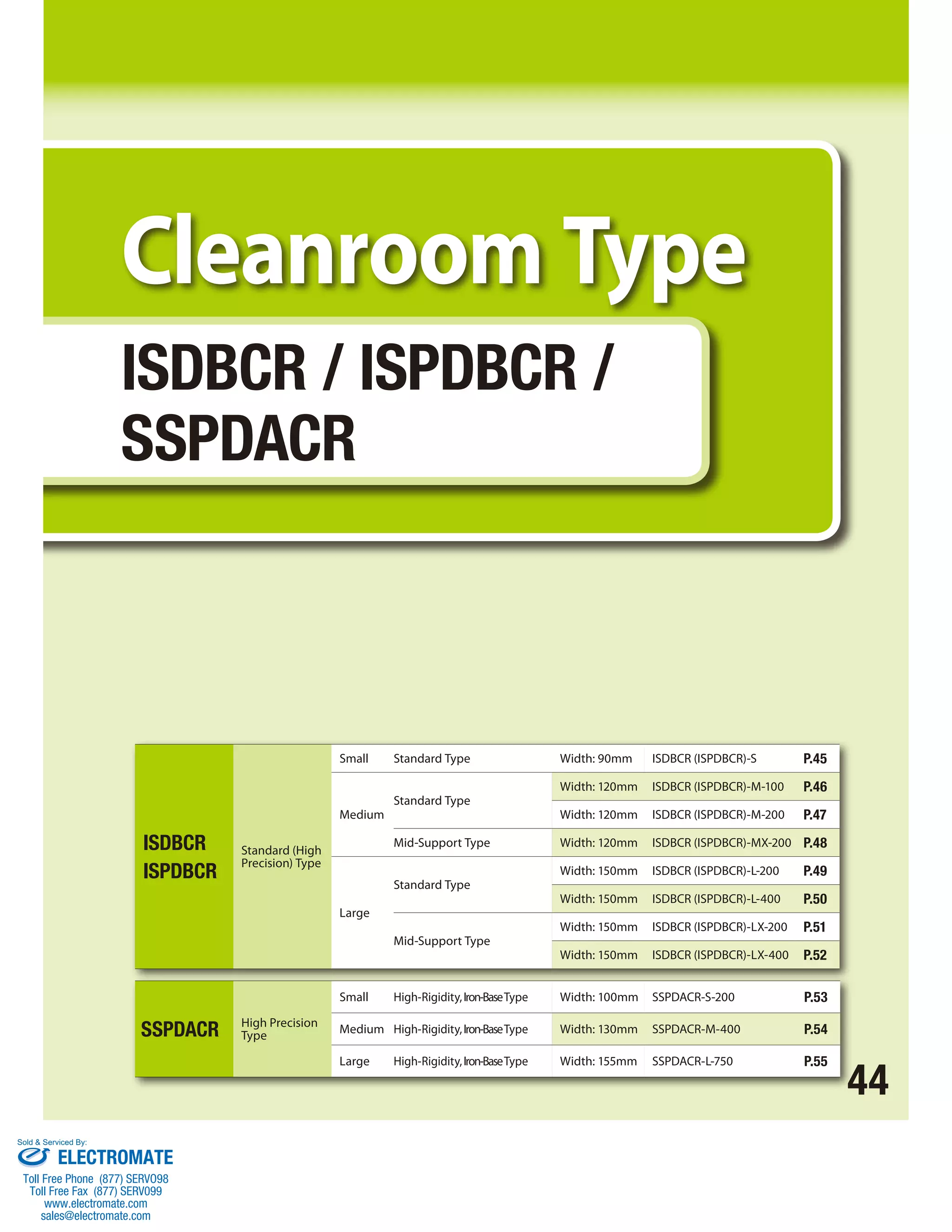44 
Cleanroom Type 
ISDBCR / ISPDBCR / 
SSPDACR 
SSPDACR High Precision 
Type 
Small High-Rigidity, Iron-Base Type Width: 100mm SSPDACR-S-200 P.53 
Medium High-Rigidity, Iron-Base Type Width: 130mm SSPDACR-M-400 P.54 
Large High-Rigidity, Iron-Base Type Width: 155mm SSPDACR-L-750 P.55 
ISDBCR 
ISPDBCR 
Standard (High 
Precision) Type 
Small Standard Type Width: 90mm ISDBCR (ISPDBCR)-S P.45 
Medium 
Standard Type 
Width: 120mm ISDBCR (ISPDBCR)-M-100 P.46 
Width: 120mm ISDBCR (ISPDBCR)-M-200 P.47 
Mid-Support Type Width: 120mm ISDBCR (ISPDBCR)-MX-200 P.48 
Large 
Standard Type 
Width: 150mm ISDBCR (ISPDBCR)-L-200 P.49 
Width: 150mm ISDBCR (ISPDBCR)-L-400 P.50 
Mid-Support Type 
Width: 150mm ISDBCR (ISPDBCR)-LX-200 P.51 
Width: 150mm ISDBCR (ISPDBCR)-LX-400 P.52 
Sold  Serviced By: 
ELECTROMATE 
Toll Free Phone (877) SERVO98 
Toll Free Fax (877) SERV099 
www.electromate.com 
sales@electromate.com 
 