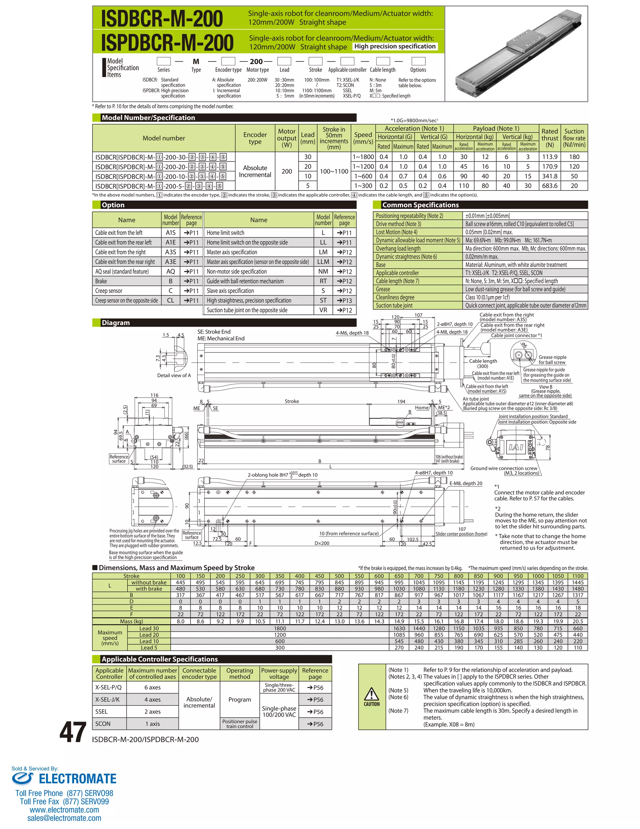 Single-axis robot for cleanroom/Medium/Actuator width: 
120mm/200W Straight shape 
Single-axis robot for cleanroom/Medium/Actuator width: 
120mm/200W Straight shape High precision specification 
Series Type Encoder type Motor type Lead Stroke Applicable controller Cable length 
* Refer to P. 10 for the details of items comprising the model number. 
Model Number/Specification 
Model number Encoder 
type 
Motor 
output 
(W) 
Lead 
(mm) 
Stroke in 
50mm 
increments 
(mm) 
*1.0G=9800mm/sec2 
*In the above model numbers, indicates the encoder type, indicates the stroke, indicates the applicable controller, indicates the cable length, and indicates the option(s). 
Option Common Specifications 
1.5 4.5 
7.3 
4.3 
Diagram 
6 (2.5) 
A 
94 
Detail view of A 
116 
94 
69 
(1) 
(54) 
110 
(66) 
22 
120 (32.5) 
69.5 
5 
Reference 
surface 
SE: Stroke End 
ME: Mechanical End 
ME SE 
Processing jig holes are provided over the 
entire bottom surface of the base. They 
Reference 
surface 
are not used for mounting the actuator. 
They are plugged with rubber grommets. 12.5 120 F 
47 ISDBCR-M-200/ISPDBCR-M-200 
8 5 
22 
Stroke 
Base mounting surface when the guide 
is of the high precision specication 
30 
72.5 
90 
12 
10 
60 
2-oblong hole 8H7 +0.015depth 10 
0 
Positioning repeatability (Note 2) ±0.01mm [±0.005mm] 
Drive method (Note 3) Ball screw ø16mm, rolled C10 [equivalent to rolled C5] 
Lost Motion (Note 4) 0.05mm [0.02mm] max. 
Dynamic allowable load moment (Note 5) Ma: 69.6N•m Mb: 99.0N•m Mc: 161.7N•m 
Overhang load length Ma direction: 600mm max. Mb, Mc directions: 600mm max. 
Dynamic straightness (Note 6) 0.02mm/m max. 
Base Material: Aluminum, with white alumite treatment 
Applicable controller T1: XSEL-J/K T2: XSEL-P/Q, SSEL, SCON 
Cable length (Note 7) N: None, S: 3m, M: 5m, X: Specified length 
Grease Low dust-raising grease (for ball screw and guide) 
Cleanliness degree Class 10 (0.1μm per 1cf) 
Suction tube joint Quick connect joint, applicable tube outer diameter ø12mm 
10 (from reference surface) 
D×200 
L 
B 
120 
194 5 5 
Home ME*2 
106 (without brake) 
141 (with brake) 
107 
4-ø8H7, depth 10 
Cable exit from the right 
(model number: A3S) 
Cable exit from the rear right 
(model number: A3E) 
Slider center position (home) 
60 102.5 
120 42.5 
90±0.02 
E-M8, depth 20 
(38.5) 
B 
80±0.02 
80 
4-M6, depth 18 
15 90 15 
25 70 25 
60 60 
7 
107 
2-ø8H7, depth 10 
4-M8, depth 18 
Cable length 
(300) 
ø6 
Grease nipple 
for ball screw 
Grease nipple for guide 
(for greasing the guide on 
the mounting surface side) 
Cable exit from the rear left 
(model number: A1E) 
Cable exit from the left 
View B 
(model number: A1S) 
(Grease nipple, 
same on the opposite side) 
Air tube joint 
Applicable tube outer diameter ø12 (inner diameter ø8) 
(Buried plug screw on the opposite side: Rc 3/8) 
Joint installation position: Standard 
Joint installation position: Opposite side 
Ground wire connection screw 
(M3, 2 locations) 
78 
Cable joint connector *1 
■ Dimensions, Mass and Maximum Speed by Stroke 
*1 
Connect the motor cable and encoder 
cable. Refer to P. 57 for the cables. 
*2 
During the home return, the slider 
moves to the ME, so pay attention not 
to let the slider hit surrounding parts. 
* Take note that to change the home 
direction, the actuator must be 
returned to us for adjustment. 
Stroke 100 150 200 250 300 350 400 450 500 550 600 650 700 750 800 850 900 950 1000 1050 1100 
L without brake 445 495 545 595 645 695 745 795 845 895 945 995 1045 1095 1145 1195 1245 1295 1345 1395 1445 
with brake 480 530 580 630 680 730 780 830 880 930 980 1030 1080 1130 1180 1230 1280 1330 1380 1430 1480 
B 317 367 417 467 517 567 617 667 717 767 817 867 917 967 1017 1067 1117 1167 1217 1267 1317 
D 0 0 0 0 1 1 1 1 2 2 2 2 3 3 3 3 4 4 4 4 5 
E 8 8 8 8 10 10 10 10 12 12 12 12 14 14 14 14 16 16 16 16 18 
F 22 72 122 172 22 72 122 172 22 72 122 172 22 72 122 172 22 72 122 172 22 
Mass (kg) 8.0 8.6 9.2 9.9 10.5 11.1 11.7 12.4 13.0 13.6 14.3 14.9 15.5 16.1 16.8 17.4 18.0 18.6 19.3 19.9 20.5 
Maximum 
speed 
(mm/s) 
Lead 30 1800 1630 1440 1280 1150 1035 935 850 780 715 660 
Lead 20 1200 1085 960 855 765 690 625 570 520 475 440 
Lead 10 600 545 480 430 380 345 310 285 260 240 220 
Lead 5 300 270 240 215 190 170 155 140 130 120 110 
Applicable Controller Specifications 
Applicable 
Maximum number 
Connectable 
Controller 
of controlled axes 
encoder type 
Operating 
method 
Power-supply 
voltage 
Reference 
page 
X-SEL-P/Q 6 axes 
Absolute/ 
incremental 
Program 
Single/three-phase 
200 VAC ➔P56 
X-SEL-J/K 4 axes 
Single-phase 
100/200 VAC 
➔P56 
SSEL 2 axes ➔P56 
SCON 1 axis Positioner pulse 
train control ➔P56 
Speed 
(mm/s) 
Acceleration (Note 1) Payload (Note 1) Rated 
thrust 
(N) 
Suction 
flow rate 
(N /min) 
Horizontal (G) Vertical (G) Horizontal (kg) Vertical (kg) 
Rated Maximum Rated Maximum Rated 
acceleration 
Maximum 
acceleration 
Rated 
acceleration 
Maximum 
acceleration 
ISDBCR[ISPDBCR]-M- ① -200-30- ② - ③ - ④ - ⑤ 
Absolute 
Incremental 200 
30 
100~1100 
1~1800 0.4 1.0 0.4 1.0 30 12 6 3 113.9 180 
ISDBCR[ISPDBCR]-M- ① -200-20- ② - ③ - ④ - ⑤ 20 1~1200 0.4 1.0 0.4 1.0 45 16 10 5 170.9 120 
ISDBCR[ISPDBCR]-M- ① -200-10- ② - ③ - ④ - ⑤ 10 1~600 0.4 0.7 0.4 0.6 90 40 20 15 341.8 50 
ISDBCR[ISPDBCR]-M- ① -200-5- ② - ③ - ④ - ⑤ 5 1~300 0.2 0.5 0.2 0.4 110 80 40 30 683.6 20 
*If the brake is equipped, the mass increases by 0.4kg. *The maximum speed (mm/s) varies depending on the stroke. 
(Note 1) Refer to P. 9 for the relationship of acceleration and payload. 
(Notes 2, 3, 4) The values in [ ] apply to the ISPDBCR series. Other 
specification values apply commonly to the ISDBCR and ISPDBCR. 
(Note 5) When the traveling life is 10,000km. 
(Note 6) The value of dynamic straightness is when the high straightness, 
precision specification (option) is specified. 
(Note 7) The maximum cable length is 30m. Specify a desired length in 
meters. 
(Example. X08 = 8m) 
ISDBCR-M-200 
ISPDBCR-M-200 
Options 
100: 100mm 
1100: 1100mm 
(in 50mm increments) 
ISDBCR: Standard 
specification 
ISPDBCR: High precision 
specification 
A: Absolute 
specification 
I: Incremental 
specification 
200: 200W 30 : 30mm 
20 : 20mm 
10 : 10mm 
5 : 5mm 
Model 
Specification 
Items 
M 200 
T1: XSEL-J/K 
T2: SCON 
SSEL 
XSEL-P/Q 
N : None 
S : 3m 
M : 5m 
X: Specified length 
Refer to the options 
table below. 
Name Model 
number 
Reference 
page Name Model 
number 
Reference 
page 
Cable exit from the left A1S ➔P11 Home limit switch L ➔P11 
Cable exit from the rear left A1E ➔P11 Home limit switch on the opposite side LL ➔P11 
Cable exit from the right A3S ➔P11 Master axis specification LM ➔P12 
Cable exit from the rear right A3E ➔P11 Master axis specification (sensor on the opposite side) LLM ➔P12 
AQ seal (standard feature) AQ ➔P11 Non-motor side specification NM ➔P12 
Brake B ➔P11 Guide with ball retention mechanism RT ➔P12 
Creep sensor C ➔P11 Slave axis specification S ➔P12 
Creep sensor on the opposite side CL ➔P11 High straightness, precision specification ST ➔P13 
Suction tube joint on the opposite side VR ➔P12 
Sold  Serviced By: 
ELECTROMATE 
Toll Free Phone (877) SERVO98 
Toll Free Fax (877) SERV099 
www.electromate.com 
sales@electromate.com 
 