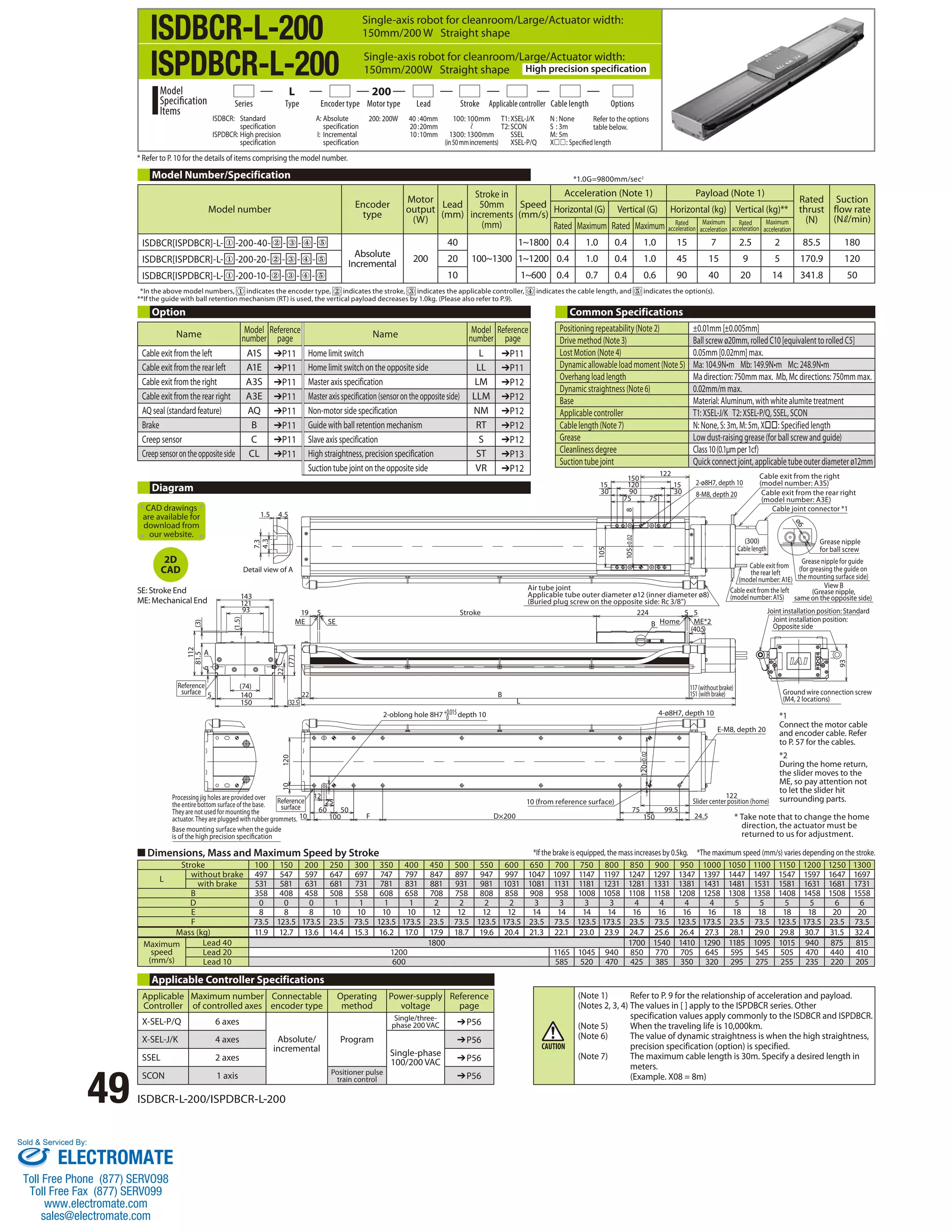 ISDBCR-L-200 
ISPDBCR-L-200 
Single-axis robot for cleanroom/Large/Actuator width: 
150mm/200 W Straight shape 
Single-axis robot for cleanroom/Large/Actuator width: 
150mm/200W Straight shape High precision specification 
Series Type Encoder type Motor type Lead Stroke Applicable controller Cable length 
* Refer to P. 10 for the details of items comprising the model number. 
Model Number/Specification 
*1.0G=9800mm/sec2 
* In the above model numbers, indicates the encoder type, indicates the stroke, indicates the applicable controller, indicates the cable length, and indicates the option(s). 
** If the guide with ball retention mechanism (RT) is used, the vertical payload decreases by 1.0kg. (Please also refer to P.9). 
Option Common Specifications 
1.5 4.5 
4.3 
7.3 
CAD drawings 
are available for 
download from 
our website. 
Reference 
surface 
Detail view of A 
ME SE 
10 
Processing jig holes are provided over 
the entire bottom surface of the base. 
Reference 
surface 
They are not used for mounting the 
actuator. They are plugged with rubber grommets. 100 
143 
121 
■ Dimensions, Mass and Maximum Speed by Stroke 
49 ISDBCR-L-200/ISPDBCR-L-200 
(32.5) 
19 5 
22 
A 
112 
93 
(3) 
(1.5) 
(77) 
6 
140 
5 
150 
81.5 
(74) 
22 
Base mounting surface when the guide 
is of the high precision specication 
10 
60 50 
120 
25 
12 
B 
F D×200 
L 
2-ø8H7, depth 10 
8-M8, depth 20 
Air tube joint 
Applicable tube outer diameter ø12 (inner diameter ø8) 
(Buried plug screw on the opposite side: Rc 3/8) 105±0.02 
224 5 5 
Home ME*2 
Cable exit from the right 
(model number: A3S) 
Cable exit from the rear right 
(model number: A3E) 
Cable joint connector *1 
Cable exit from 
the rear left 
(model number: A1E) 
Cable exit from the left 
(model number: A1S) 
117 (without brake) 
151 (with brake) 
4-ø8H7, depth 10 
99.5 
120±0.02 
150 24.5 
75 
B 
(40.5) 
150 
120 
90 
15 15 
30 30 
8 
105 
75 75 
122 
93 
Stroke 
2-oblong hole 8H7 +0.015depth 10 
0 
10 (from reference surface) 
(300) 
Cable length 
E-M8, depth 20 
122 
Slider center position (home) 
ø6 
Grease nipple 
for ball screw 
Grease nipple for guide 
(for greasing the guide on 
the mounting surface side) 
View B 
(Grease nipple, 
same on the opposite side) 
Joint installation position: Standard 
Joint installation position: 
Opposite side 
Ground wire connection screw 
(M4, 2 locations) 
*1 
Connect the motor cable 
and encoder cable. Refer 
to P. 57 for the cables. 
*2 
During the home return, 
the slider moves to the 
ME, so pay attention not 
to let the slider hit 
surrounding parts. 
* Take note that to change the home 
direction, the actuator must be 
returned to us for adjustment. 
Stroke 100 150 200 250 300 350 400 450 500 550 600 650 700 750 800 850 900 950 1000 1050 1100 1150 1200 1250 1300 
L without brake 497 547 597 647 697 747 797 847 897 947 997 1047 1097 1147 1197 1247 1297 1347 1397 1447 1497 1547 1597 1647 1697 
with brake 531 581 631 681 731 781 831 881 931 981 1031 1081 1131 1181 1231 1281 1331 1381 1431 1481 1531 1581 1631 1681 1731 
B 358 408 458 508 558 608 658 708 758 808 858 908 958 1008 1058 1108 1158 1208 1258 1308 1358 1408 1458 1508 1558 
D 0 0 0 1 1 1 1 2 2 2 2 3 3 3 3 4 4 4 4 5 5 5 5 6 6 
E 8 8 8 10 10 10 10 12 12 12 12 14 14 14 14 16 16 16 16 18 18 18 18 20 20 
F 73.5 123.5 173.5 23.5 73.5 123.5 173.5 23.5 73.5 123.5 173.5 23.5 73.5 123.5 173.5 23.5 73.5 123.5 173.5 23.5 73.5 123.5 173.5 23.5 73.5 
Mass (kg) 11.9 12.7 13.6 14.4 15.3 16.2 17.0 17.9 18.7 19.6 20.4 21.3 22.1 23.0 23.9 24.7 25.6 26.4 27.3 28.1 29.0 29.8 30.7 31.5 32.4 
Maximum 
speed 
(mm/s) 
Lead 40 1800 1700 1540 1410 1290 1185 1095 1015 940 875 815 
Lead 20 1200 1165 1045 940 850 770 705 645 595 545 505 470 440 410 
Lead 10 600 585 520 470 425 385 350 320 295 275 255 235 220 205 
Diagram 
2D 
CAD 
SE: Stroke End 
ME: Mechanical End 
Applicable Controller Specifications 
Applicable 
Maximum number 
Connectable 
Controller 
of controlled axes 
encoder type 
Operating 
method 
Power-supply 
voltage 
Reference 
page 
X-SEL-P/Q 6 axes 
Absolute/ 
incremental 
Program 
Single/three-phase 
200 VAC ➔P56 
X-SEL-J/K 4 axes 
Single-phase 
100/200 VAC 
➔P56 
SSEL 2 axes ➔P56 
SCON 1 axis Positioner pulse 
train control ➔P56 
Options 
100: 100mm 
1300: 1300mm 
(in 50 mm increments) 
ISDBCR: Standard 
specification 
ISPDBCR: High precision 
specification 
A: Absolute 
specification 
I: Incremental 
specification 
200: 200W 40 : 40mm 
20 : 20mm 
10 : 10mm 
Model 
Specification 
Items 
L 200 
T1: XSEL-J/K 
T2: SCON 
SSEL 
XSEL-P/Q 
N : None 
S : 3m 
M : 5m 
X: Specified length 
Refer to the options 
table below. 
Model number Encoder 
type 
Motor 
output 
(W) 
Lead 
(mm) 
Stroke in 
50mm 
increments 
(mm) 
Speed 
(mm/s) 
Acceleration (Note 1) Payload (Note 1) 
Rated 
thrust 
(N) 
Suction 
flow rate 
(N /min) 
Horizontal (G) Vertical (G) Horizontal (kg) Vertical (kg)** 
Rated Maximum Rated Maximum Rated 
acceleration 
Maximum 
acceleration 
Rated 
acceleration 
Maximum 
acceleration 
ISDBCR[ISPDBCR]-L- ① -200-40- ② - ③ - ④ - ⑤ 
Absolute 
Incremental 200 
40 
100~1300 
1~1800 0.4 1.0 0.4 1.0 15 7 2.5 2 85.5 180 
ISDBCR[ISPDBCR]-L- ① -200-20- ② - ③ - ④ - ⑤ 20 1~1200 0.4 1.0 0.4 1.0 45 15 9 5 170.9 120 
ISDBCR[ISPDBCR]-L- ① -200-10- ② - ③ - ④ - ⑤ 10 1~600 0.4 0.7 0.4 0.6 90 40 20 14 341.8 50 
Positioning repeatability (Note 2) ±0.01mm [±0.005mm] 
Drive method (Note 3) Ball screw ø20mm, rolled C10 [equivalent to rolled C5] 
Lost Motion (Note 4) 0.05mm [0.02mm] max. 
Dynamic allowable load moment (Note 5) Ma: 104.9N•m Mb: 149.9N•m Mc: 248.9N•m 
Overhang load length Ma direction: 750mm max. Mb, Mc directions: 750mm max. 
Dynamic straightness (Note 6) 0.02mm/m max. 
Base Material: Aluminum, with white alumite treatment 
Applicable controller T1: XSEL-J/K T2: XSEL-P/Q, SSEL, SCON 
Cable length (Note 7) N: None, S: 3m, M: 5m, X: Specified length 
Grease Low dust-raising grease (for ball screw and guide) 
Cleanliness degree Class 10 (0.1μm per 1cf) 
Suction tube joint Quick connect joint, applicable tube outer diameter ø12mm 
*If the brake is equipped, the mass increases by 0.5kg. *The maximum speed (mm/s) varies depending on the stroke. 
(Note 1) Refer to P. 9 for the relationship of acceleration and payload. 
(Notes 2, 3, 4) The values in [ ] apply to the ISPDBCR series. Other 
specification values apply commonly to the ISDBCR and ISPDBCR. 
(Note 5) When the traveling life is 10,000km. 
(Note 6) The value of dynamic straightness is when the high straightness, 
precision specification (option) is specified. 
(Note 7) The maximum cable length is 30m. Specify a desired length in 
meters. 
(Example. X08 = 8m) 
Name Model 
number 
Reference 
page Name Model 
number 
Reference 
page 
Cable exit from the left A1S ➔P11 Home limit switch L ➔P11 
Cable exit from the rear left A1E ➔P11 Home limit switch on the opposite side LL ➔P11 
Cable exit from the right A3S ➔P11 Master axis specification LM ➔P12 
Cable exit from the rear right A3E ➔P11 Master axis specification (sensor on the opposite side) LLM ➔P12 
AQ seal (standard feature) AQ ➔P11 Non-motor side specification NM ➔P12 
Brake B ➔P11 Guide with ball retention mechanism RT ➔P12 
Creep sensor C ➔P11 Slave axis specification S ➔P12 
Creep sensor on the opposite side CL ➔P11 High straightness, precision specification ST ➔P13 
Suction tube joint on the opposite side VR ➔P12 
Sold  Serviced By: 
ELECTROMATE 
Toll Free Phone (877) SERVO98 
Toll Free Fax (877) SERV099 
www.electromate.com 
sales@electromate.com 
 