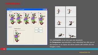 IAII
FOTOGRAMA
ANIMACION 2D
Una animación no es más que una secuencia
de fotogramas reproducidos a una velocidad tan alta que el
ojo humano no es capaz de darse cuenta del cambio de una
imagen a otra.
 