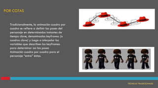 Tradicionalmente, la animación cuadro por
cuadro se refiere a definir las poses del
personaje en determinados instantes de
tiempo clave, denominados keyframes (o
cuadros clave) y luego a interpolar las
variables que describen los keyframes
para determinar así las poses
Animación cuadro por cuadro para el
personaje “entre” éstos.
Animación cuadro por cuadro
POR COTAS
TECNICAS TRADICIONALES
 
