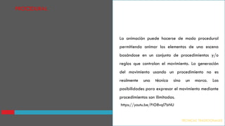 La animación puede hacerse de modo procedural
permitiendo animar los elementos de una escena
basándose en un conjunto de procedimientos y/o
reglas que controlan el movimiento. La generación
del movimiento usando un procedimiento no es
realmente una técnica sino un marco. Las
posibilidades para expresar el movimiento mediante
procedimientos son ilimitadas.
TECNICAS TRADICIONALES
PROCEDURAL
https://youtu.be/PiO8vql7bNU
 