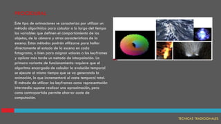 PROCEDURAL
TECNICAS TRADICIONALES
Este tipo de animaciones se caracteriza por utilizar un
método algorítmico para calcular a lo largo del tiempo
las variables que definen el comportamiento de los
objetos, de la cámara y otras características de la
escena. Estos métodos podrán utilizarse para hallar
directamente el estado de la escena en cada
fotograma, o bien para asignar valores a los keyframes
y aplicar más tarde un método de interpolación. La
primera variante de funcionamiento requiere que el
algoritmo encargado de calcular la evolución temporal
se ejecute al mismo tiempo que se va generando la
animación, lo que incrementará el coste temporal total.
El método de utilizar los keyframes como representación
intermedia supone realizar una aproximación, pero
como contrapartida permite ahorrar coste de
computación.
 