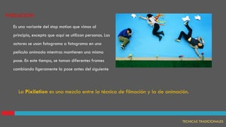 PIXELACION
TECNICAS TRADICIONALES
Es una variante del stop motion que vimos al
principio, excepto que aquí se utilizan personas. Los
actores se usan fotograma a fotograma en una
película animada mientras mantienen una misma
pose. En este tiempo, se toman diferentes frames
cambiando ligeramente la pose antes del siguiente
La Pixilation es una mezcla entre la técnica de filmación y la de animación.
 