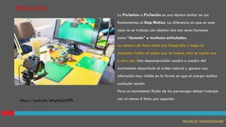 PIXELACION
La Pixilation o Pixilación es una técnica similar en sus
fundamentos al Stop Motion. La diferencia es que en este
caso no se trabaja con objetos sino con seres humanos
como “dummies” o muñecos articulados.
La cámara de fotos toma una fotografía y luego el
animador indica al sujeto que se mueva, esto se repite una
y otra vez. Esta descomposición cuadro a cuadro del
movimiento desarticula el orden natural y genera una
alteración muy visible en la forma en que el cuerpo realiza
cualquier acción.
Para un movimiento fluido de los personajes deben trabajar
con al menos 6 fotos por segundo.
TECNICAS TRADICIONALES
https://youtu.be/eKgMq2eTfFk
 