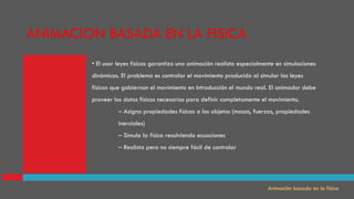 • El usar leyes físicas garantiza una animación realista especialmente en simulaciones
dinámicas. El problema es controlar el movimiento producido al simular las leyes
físicas que gobiernan el movimiento en Introducción el mundo real. El animador debe
proveer los datos físicos necesarios para definir completamente el movimiento.
– Asigna propiedades físicas a los objetos (masas, fuerzas, propiedades
inerciales)
– Simula la física resolviendo ecuaciones
– Realista pero no siempre fácil de controlar
Animación basada en la física
ANIMACION BASADA EN LA FISICA
 