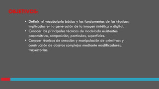OBJETIVOS:
• Definir el vocabulario básico y los fundamentos de las técnicas
implicadas en la generación de la imagen sintética o digital.
• Conocer las principales técnicas de modelado existentes:
paramétrico, composición, partículas, superficies.
• Conocer técnicas de creación y manipulación de primitivas y
construcción de objetos complejos mediante modificadores,
trayectorias.
 