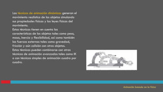 Las técnicas de animación dinámicas generan el
movimiento realístico de los objetos simulando
sus propiedades físicas y las leyes físicas del
movimiento.
Estas técnicas tienen en cuenta las
características de los objetos tales como peso,
masa, inercia y flexibilidad, así como también
las fuerzas externas tales como gravedad,
fricción y aún colisión con otros objetos.
Estas técnicas pueden combinarse con otras
técnicas de animación avanzadas tales como IK
o con técnicas simples de animación cuadro por
cuadro.
Animación basada en la física
 