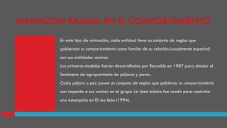 En este tipo de animación, cada entidad tiene un conjunto de reglas que
gobiernan su comportamiento como función de su relación (usualmente espacial)
con sus entidades vecinas.
Los primeros modelos fueron desarrollados por Reynolds en 1987 para simular el
fenómeno de agrupamiento de pájaros y peces.
Cada pájaro o pez posee un conjunto de reglas que gobierna su comportamiento
con respecto a sus vecinos en el grupo. La idea básica fue usada para controlar
una estampida en El rey león (1994).
ANIMACION BASADA EN EL COMPORTAMIENTO
 