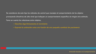 Se consideran de este tipo los métodos de control que manejen el comportamiento de los objetos
proveyendo directivas de alto nivel que indiquen un comportamiento específico sin ningún otro estímulo.
Toma en cuenta las relaciones entre objetos.
– Describe algorítmicamente el movimiento
– Expresa la animación como una función de una pequeña cantidad de parámetros
Animación basada en el comportamiento
 