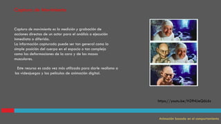 Captura de movimiento es la medición y grabación de
acciones directas de un actor para el análisis o ejecución
inmediata o diferida.
La información capturada puede ser tan general como la
simple posición del cuerpo en el espacio o tan compleja
como las deformaciones de la cara y de las masas
musculares.
Captura de Movimiento
Animación basada en el comportamiento
. Este recurso es cada vez más utilizado para darle realismo a
los videojuegos y las películas de animación digital.
https://youtu.be/H2fNUeQ6L6s
 