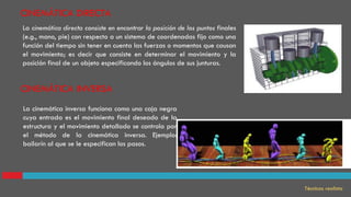 La cinemática directa consiste en encontrar la posición de los puntos finales
(e.g., mano, pie) con respecto a un sistema de coordenadas fijo como una
función del tiempo sin tener en cuenta las fuerzas o momentos que causan
el movimiento; es decir que consiste en determinar el movimiento y la
posición final de un objeto especificando los ángulos de sus junturas.
La cinemática inversa funciona como una caja negra
cuya entrada es el movimiento final deseado de la
estructura y el movimiento detallado se controla por
el método de la cinemática inversa. Ejemplo:
bailarín al que se le especifican los pasos.
CINEMÁTICA INVERSA
CINEMÁTICA DIRECTA
Técnicas realista
 