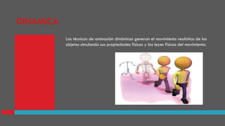 DINAMICA
 Las técnicas de animación dinámicas generan el movimiento realístico de los
objetos simulando sus propiedades físicas y las leyes físicas del movimiento.
 
