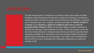 TECNICAS REALISTAS
Con ella empezó todo. La rotoscopía es la técnica clásica que consiste en calcar
imágenes reales (fotogramas de actores) en papel, para conseguir movimientos y
expresiones llenos de vida. El creador de esta técnica fue Max Fleisher, un pionero
de la animación que vivió y trabajó a principios del siglo XX. Fleisher se filmó a
sí mismo y a su hermano y utilizó las imágenes para crear su corto de
animación Koko el Payaso (1.915). Los hermanos Fleisher también inventaron la
máquina de rotoscopía, que facilitaba el proceso. Si bien han pasado ya más de
cien años desde entonces, la rotoscopía sigue siendo una técnica que proporciona
resultados increíbles. Sin ir más lejos, la serie de animación Undone (Amazon) ha
despertado la admiración por los personajes “casi reales” que la protagonizan.
¿El secreto? El uso de la rotoscopía más tradicional, combinada con escenarios
creados en 3D.
ROSTOCOPIA
 