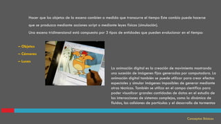 Hacer que los objetos de la escena cambien a medida que transcurre el tiempo Este cambio puede hacerse
que se produzca mediante acciones script o mediante leyes físicas (simulación).
Una escena tridimensional está compuesta por 3 tipos de entidades que pueden evolucionar en el tiempo:
Conceptos Básicos
La animación digital es la creación de movimiento mostrando
una sucesión de imágenes fijas generadas por computadora. La
animación digital también se puede utilizar para crear efectos
especiales y simular imágenes imposibles de generar mediante
otras técnicas. También se utiliza en el campo científico para
poder visualizar grandes cantidades de datos en el estudio de
las interacciones de sistemas complejos, como la dinámica de
fluidos, las colisiones de partículas y el desarrollo de tormentas.
– Objetos
– Cámaras
– Luces
 