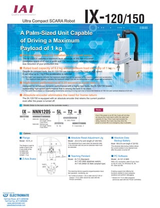 Ultra Compact SCARA Robot IX-120/150 
A Palm-Sized Unit Capable  
of Driving a Maximum  
Payload of 1 kg 
Ultra compact size for installation in a small space 
The IX-120/150 assures a maximum work envelope of 300 mm in a small  
installation space of 47 mm in width and 132 mm in depth, enabling significant  
size reduction of your production line. 
Rated load capacity of 0.2 kg and maximum load capacity of 1 kg (*1) 
Despite its compact body, the IX-120/150 can transport a 0.2kg load at high speed.  
It can drive up to 1 kg if the acceleration is reduced. 
(*1) The rated load capacity indicates the maximum weight that can be operated at the maximum speed and acceleration.  
The maximum load capacity indicates the maximum weight that can be transported at lower speed and acceleration. 
High-speed performance of 0.35 second in cycle time (*2) 
Designed for enhanced dynamic performance with a highly rigid body, the IX-120/150 boasts  
outstanding high-speed performance that is among the best in its class. 
(*2) The cycle time is based on reciprocating movements carrying a 0.2-kg load over a horizontal distance of 100 mm and vertical distance of 25 mm. 
Absolute encoder eliminates the need for home return 
The IX-120/150 is equipped with an absolute encoder that retains the current position  
even after the power is turned off. 
Model (Refer to the back cover for the controller model.) 
IX - NNN1205 - 5L - T2 - B 
4-ø3.4 
45° 
 
ø3H7 
ø26 
26 
1.5 24.5 
ø32 
0 
-0.018 
3.5 
ø12h7( 
Series 
IX 
Options 
Cable length 
5L : 5m 
Option 
B : Z-axis brake : Z 
 
Applicable controller 
T2 : XSEL-PX/QX 
Type 
NNN1205 : Standard type 
 Arm length 120mm 
 Z-axis 50mm 
NNN1505 : Standard type 
 Arm length 150mm 
 Z-axis 50mm 
Flange 
This flange is used to  
install a load to the  
Z-axis shaft of the  
IX-NNN1205 
/IX-NNN1505  
(weight: 12 g). 
) 
Model : IX-FL-4 
Absolute Reset Adjustment Jig 
Model : JG-5 (For arm length of 120/150) 
This adjustment jig is used when the absolute data  
in the encoder was lost and an absolute reset must  
be executed. 
Absolute Data  
Backup Battery 
Model : AB-6 (For arm length of 120/150) 
This absolute data backup battery allows  
the current position to be retained even  
after the power is turned off. 
Teaching Pendant 
Model : IA-T-X (Standard) 
 IA-T-XD (With deadman switch) 
 IA-T-XA (ANSI/ CE Mark compliant type) 
 
This teaching device supports program/position input,  
test operation, monitoring, etc. 
* IA-T-X/XD of version 1.20 or older and IA-T-XA of  
version 1.10 or older cannot be used with the  
PX/QX controllers. 
PC Software 
Model : IA-101-X-MW 
With a PC connection cable (D-sub, 9-pin  
on the PC end): For Windows 95, 98,  
NT, 2000 and ME. 
A startup support tool offering the  
functions needed to input programs 
/positions and perform debugging. 
* Version 5.0.1.0 or older programs  
cannot be used with the PX/QX controllers. 
Note 
Even if the power is cut off, the Z-axis will not drop  
as long as the Z-axis load is within the rated load  
capacity (0.2 kg). If the Z-axis load exceeds the  
rating, however, the Z-axis may drop when the  
power is turned off or an emergency stop is actuated. 
 
Z-Axis Brake  
Sold  Serviced By: 
ELECTROMATE 
Toll Free Phone (877) SERVO98 
Toll Free Fax (877) SERV099 
www.electromate.com 
sales@electromate.com 
 