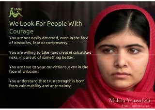 You are not easily deterred, even in the face
of obstacles, fear or controversy.
You are willing to take (and create) calculated
risks, in pursuit of something better.
You are true to your convictions, even in the
face of criticism.
You understand that true strength is born
from vulnerability and uncertainty.
We Look For People With
Courage
You are not easily deterred, even in the face
of obstacles, fear or controversy.
You are willing to take (and create) calculated
risks, in pursuit of something better.
You are true to your convictions, even in the
face of criticism.
You understand that true strength is born
from vulnerability and uncertainty.
Malala Yousafzai
(Photo – unknown source)
 